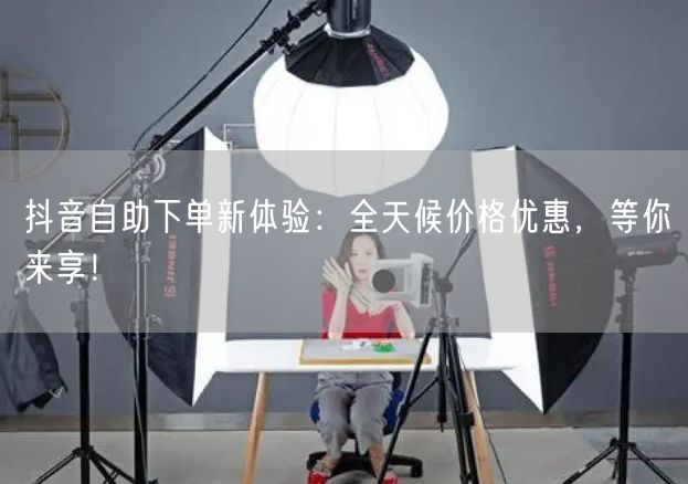 抖音自助下单新体验：全天候价格优惠，等你来享！