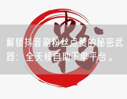 解锁抖音刷粉丝点赞的秘密武器：全天候自助下单平台。