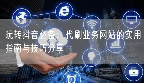 玩转抖音必备：代刷业务网站的实用指南与技巧分享